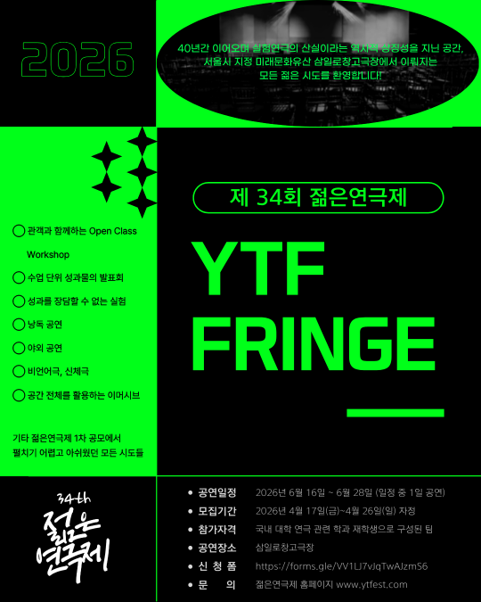 제 34회 젊은연극제 YTF FRINGE 40년간 이어오며 실험연극의 산실이라는 역사적 상징성을 지닌 공간, 서울시 지정 미래문화유산 삼일로창고극장에서 이뤄지는 모든 젊은 시도를 환영합니다! 관객과 함께하는 Open Class Workshop 수업 단위 성과물의 발표회 성과를 장담할 수 없는 실험 낭독 공연 야외 공연 비언어극, 신체극 공간 전체를 활용하는 이머시브 기타 젊은연극제 1차 공모에서 펼치기 어렵고 아쉬웠던 모든 시도들 공연일정 2026년 6월 16일~6월 28일 (일정 중 1일 공연) 모집기간 2026년 4월 17일(금)~4월 26일(일) 자정 참가자격 국내 대학 연극 관련 학과 재학생으로 구성된 팀 공연장소 삼일로창고극장 신청폼 https://forms.gle/VV1LJ7vJqTwAJzmS6 문의 젊은연극제 홈페이지 www.ytfest.com