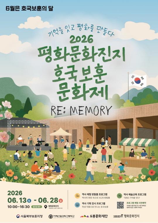 2026 평화문화진지 호국보훈 문화제 [RE:MEMORY - 기억을 잇고 평화를 만들다] 2026 06.130-06.280 10:00~16:30 월요일 휴관 평화문화진지 서울특별시 도봉구 마들로 932 역사 체험 방탈출 프로그램 역사의 현장 속으로: 6.25 방탈출 역사 기획 전시 프로그램 학생 작품으로 만나는 호국보훈  역사 예술교육 프로그램 '1950 기억을 잇다' 프로그램 체험 사전예약 자세한 내용 확인 및 사전 예약은 QR코드를 스캔해 주세요! 서울북부보훈지청 미래산업과학고등학교 MIRAS HIGH SCHOOL SCIENCE AND TECHROLOGY 도봉문화재단 평화문화진지