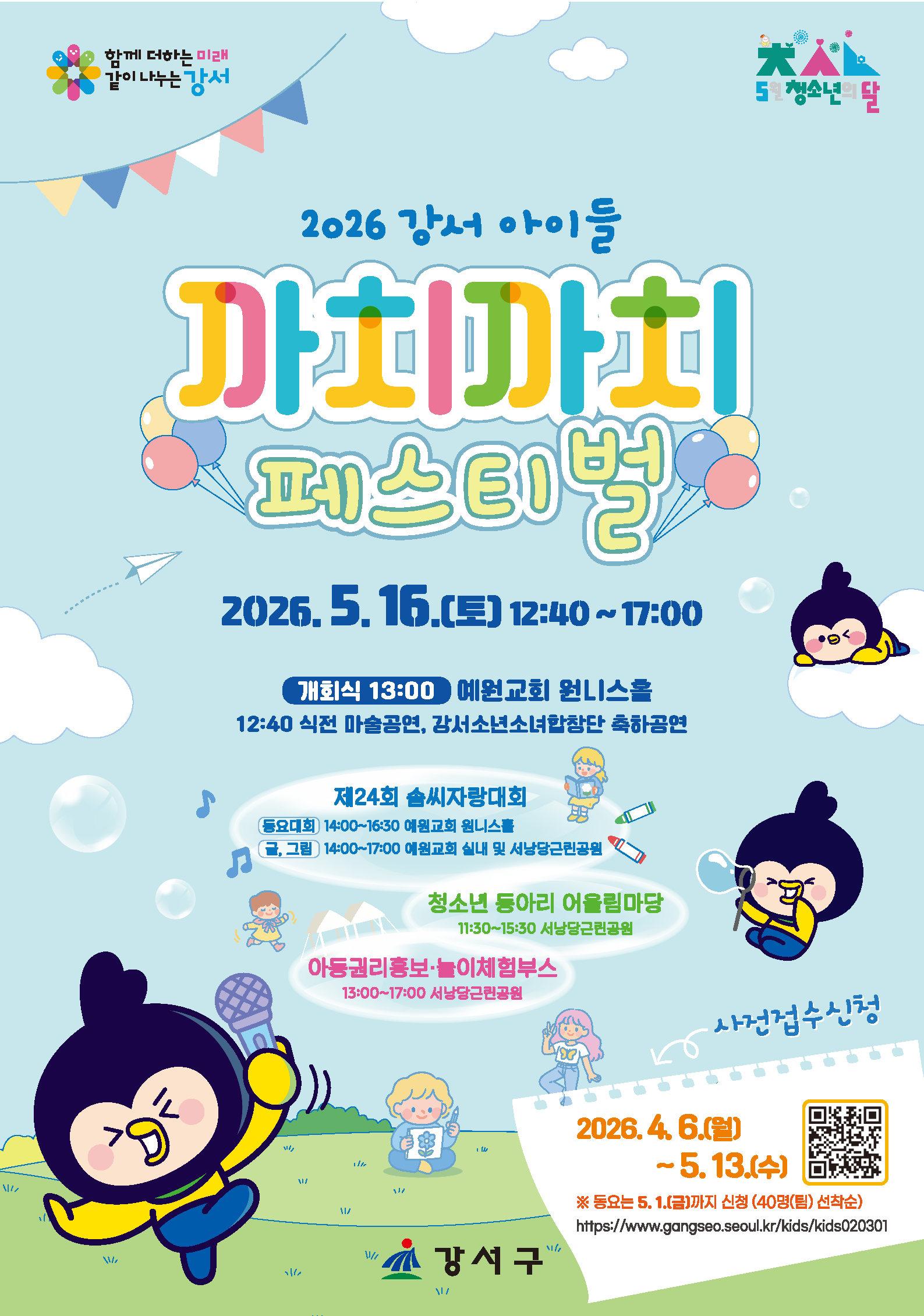 2026 강서 아이들 까치까치 페스티벌 2026.5.16.(토) 12:40~17:00 개회식 13:00 예원교회 원니스홀 12:40 식전 마술공연, 강서소년소녀합창단 축하공연 제24회 솜씨자랑대회 (동요대회) 14:00~16:30 예원교회 원니스를 (글, 그림) 14:00~17:00 예원교회 실내 및 서낭당근권공원 청소년 동아리 어울림마당 11:30~15:30 서낭당근린공원 아동권리홍보·놀이체험부스 13:00~17:00 서낭당근민공원 사전접수신청 2026.4.6.(월)~5.13.(수) ※ 동요는 5.1.(금)까지 신청 (40명(팀) 선착순) https://www.gangseo.seoul.kr/kids/kids020301