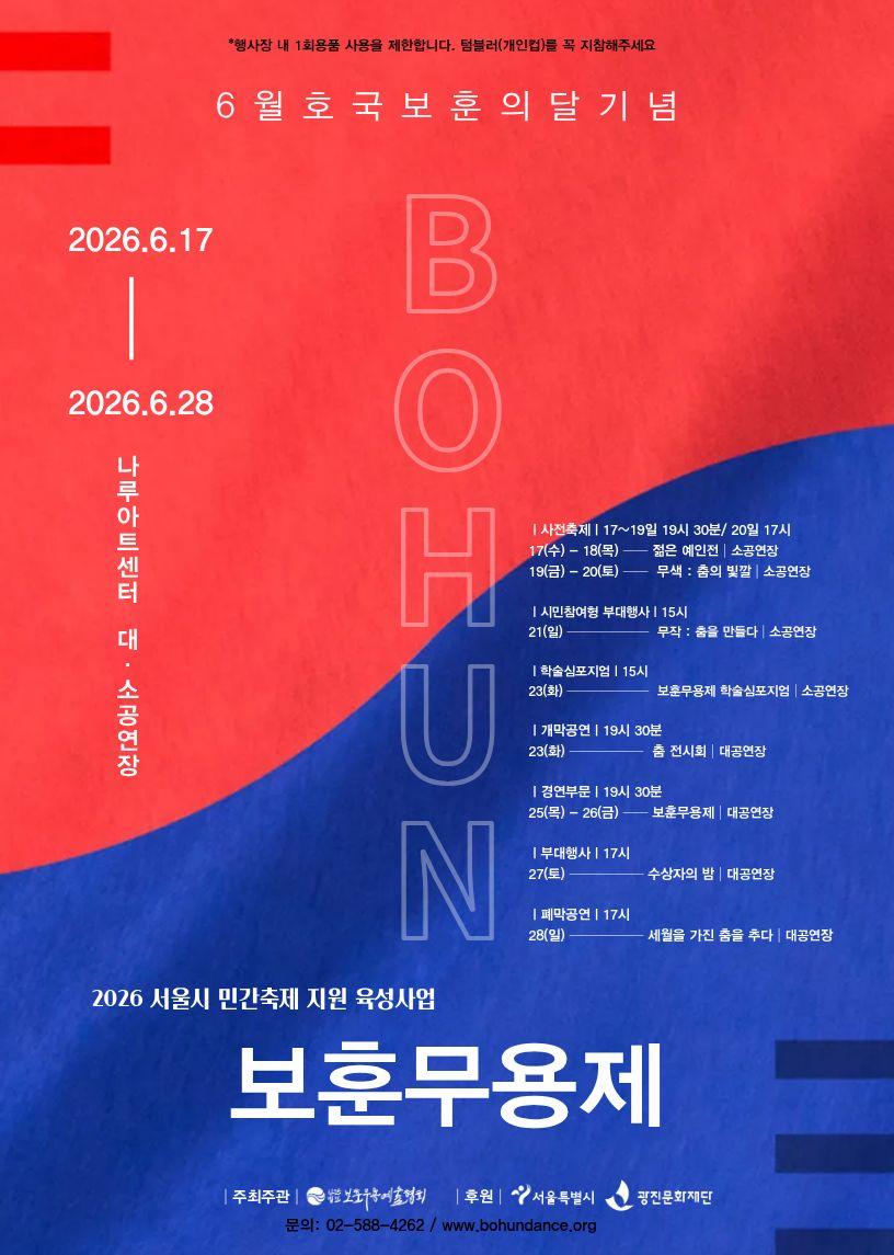 *행사장 내 1회용품 사용을 제한합니다. 텀블러(개인법)를 꼭 지참해주세요 6월 호국보훈의 달 기념 2026.6.17 - 2026.6.28 나루아트센터 대·소공연장 | 사전축제 | 17~19일 19시 30분/ 20일 17시 17(수)~18(목) 젊은 예인전 소공연장 19(금)~20(토) -무색: 춤의 빛깔 | 소공연장 | 시민참여형 부대행사 | 15시 21(일) 무작 : 춤을 만들다 소공연장 | 학술심포지엄 | 15시 23(화) 보훈무용제 학술심포지엄 소공연장 | 개막공연 | 19시 30분 23(화) 춤 전시회 | 대공연장 | 경연부문 | 19시 30분 25(목)~26(금) 보훈무용제 | 대공연장 | 부대행사 | 17시 27(토) 수상자의 밤 대공연장 | 폐막공연 | 17시 28(일) 세월을 가진 춤을 추다 | 대공연장 2026 서울시 민간축제 지원 육성사업 보훈무용제 | 주최주관 보훈무용제예술협회 후원 서울특별시