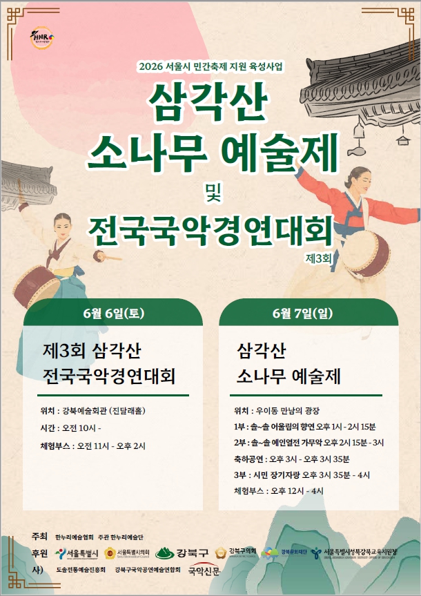 삼각산 소나무 예술제 2026 서울시 민간축제 지원 육성사업 삼각산 소나무 예술제 및 전국국악경연대회 제3회 6월 6일(토) 제3회 삼각산 전국국악경연대회 위치 : 강북예술회관 (진달래홀) 시간: 오전 10시- 체험부스 : 오전 11시 - 오후 2시 6월 7일(일) 삼각산 소나무 예술제 위치 : 우이동 만남의 광장 1부 : 솔~솔 어울림의 향연 오후 1시-2시 15분 2부: 솔~솔 예인열전 가무악 오후 2시 15분-3시 축하공연: 오후 3시 - 오후 3시 35분 3부 : 시민 장기자랑 오후 3시 35분-4시 체험부스 : 오후 12시-4시