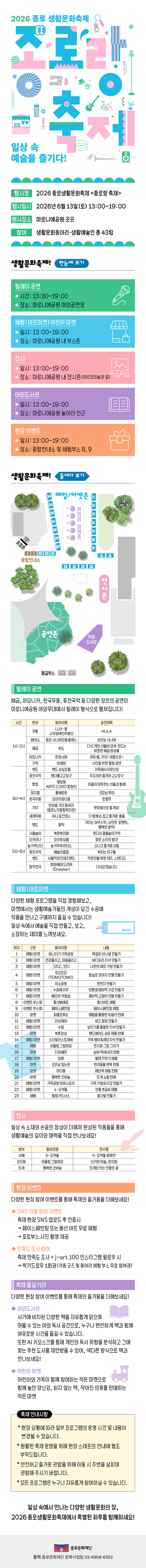 종로 생활문화동아리 &lsquo;종로랑&rsquo;과 생활예술인이 함께 만들어가는 2026 종로랑 축제! 일상 속 취향과 문화를 나누며 공연과 체험&middot;마켓 전시가 펼쳐지는 생활문화 축제로 초대합니다! 2026 종로생활문화축제 종로랑 2026.6.13 토 13:00~19:00 마로니에 공원 일대 주최&middot;주관 종로문화재단 문의 종로문화재단 문화사업팀 02-6958-6552 참여 생활문화동아리&middot;생활예술인 총 43팀 생활문화축제! 한눈에 보기 릴레이 공연 시간: 13:30~19:00 장소: 마로니에공원 야외공연장 체험 | 아트마켓 어린이 마켓 일시: 13:00~19:00 장소: 마로니에공원 내 부스존 전시 일시: 13:00~19:00 장소: 마로니에공원 내 전시존(아르코미술관 앞 야외도서관 일시: 13:00~19:00 장소: 마로니에공원 놀이터 인근 현장 이벤트 일시: 13:00~19:00 장소: 종합안내소 및 체험부스 8,9 생활문화축제! 들여다 보기 릴레이 공연 해금, 하모니카, 한국무용, 퓨전국악 등 다양한 장르의 공연이 마로니에공원 야외무대에서 릴레이 형식으로 펼쳐집니다! 시간 분야 동아리명 공연제목 무용 LUX-빛 시각장애인무용단 HULA 1시~2시 패션쇼 종로 시니어모델 클래스 브라보 시니어 해금 온도 다섯 개의 선율이 모여 만드는 따뜻한 해금 양상볼 하모니카 은파너머 아듀 봄, 가자! 여름으로~ 기악 아레미 시민을 위한 힐링 공연 밴드 밴드 상상초월 가족에서 이웃으로 퓨전국악 원더풀고고장구 두드려라 즐겨라 고고장구 합창 평창동 ARTE CORO 합창단 마음이 머무르는 선율과 함께 뮤지컬 3시~4시 홍예로운 굿모닝 루이 한국무용 모이자덩더쿵 한량무 기타 한마음 기타 동아리 (종로노인종합복지관) 한마음으로 즐겨요! 세계무용 하나 포크댄스 다함께 손 잡고 흥겨운 춤을 밴드 발릭 기타는 어쿠스틱, 낭만은 로맨틱, 행복은 발릭! 사물놀이 북촌뿌리패 웃다리 풍물놀이가락 오카리나 오라앙상블 맑은 소리의 발견 숟가락난다 숟가락부라더스 신나고 흥겨운 리듬 5시~6시 퓨전국악 예술인클럽 북치는 친구들 밴드 서울직장인재즈밴드 직장인을 위한 재즈 스탠다드 창작연극 정화예대 드리머 (Dreamer) 다녀오겠습니다 체험 | 아트마켓 다양한 체험 프로그램을 직접 경험해보고, 마켓에서는 생활예술가들의 개성이 담긴 수공예 작품을 만나고 구매까지 즐길 수 있습니다! 일상 속에서 예술을 직접 만들고, 보고, 소장하는 재미를 느껴보세요. 위치 구분 ABCD 동아리명 내용 1 체험 마켓 혀니더기 가죽공방 2 체험 마켓 3 체험 마켓 건강올리고, 마음올리고 그리고_있다 책갈피 이니셜 만들기 바다유리 자석 만들기 나만의 에코 가방 만들기 토모토모 (TOMOTOMO) 4 체험마켓 털실로 강아지 인형 만들기 5 체험 마켓 이소공방 온반지 만들기 6 체험 마켓 수공예 라우 7 체험 마켓 혜인의 작업실 친환경 패브릭 지갑 만들기 패브릭 고양이 인형 만들기 8 이벤트 부스① 풍선삐에로 리아제이 수림 9 이벤트 부스② 10 11 마켓 체험 마켓 12 체험 마켓 페이스페인팅 피콜로루쏘 풍선아트 체험 페이스페인팅 체험 매듭을 활용한 쥬얼리 판매 비즈 팔찌 만들기 보자기를 활용한 자석 만들기 13 마켓 북촌감성 핸드메이드 섬유 제품 판매 14 체험 마켓 스타일리스트제비 가죽 팽이&메모자석 만들기 15 체험 어울림 그림마당 은지화 그림 그리기 16 마켓 디아쎄르 실버 액세서리 판매 17 체험 마켓 화향 볼펜 꾸미기 체험 18 마켓 조은날 입는옷 반려동물 한복 판매 19 마켓 마더봉 20 마켓 행복한 코바늘 21 체험 마켓 가죽공방 마마스토리 22 체험 마켓 k-조약돌 23 체험 힐링가드너스 패브릭 제품 판매 뜨개 소품 판매 가죽 키링&지갑 만들기 전통 붓글씨 체험 꽃다발 만들기 전시 일상 속 소재와 손끝의 정성이 더해져 완성된 작품들을 통해 생활예술의 깊이와 매력을 직접 만나보세요! 분야 서예 은지화 뜨개 동아리명 K-조약돌 어울림 그림마당 행복한 코바늘 전시명 K-조약돌 회원전 신기한 미술, 은지화 뜨개로 잇는 전통의 결 현장 이벤트 다양한 현장 참여 이벤트를 통해 축제의 즐거움을 더해보세요! SNS 인증 참여 이벤트 축제 현장 SNS 업로드 후 인증시 &rarr; 페이스페인팅 또는 풍선 아트 무료 체험 &rarr; 포토부스 사진 촬영 제공 만족도 조사 참여 축제 만족도 조사 + j-art.100 인스타그램 팔로우 시 &rarr; 럭키드로우 1회권(각종 굿즈 및 동아리 체험 부스 무료 참여권) 축제 즐길거리 다양한 현장 참여 이벤트를 통해 축제의 즐거움을 더해보세요! 야외도서관 서가에 비치된 다양한 책을 자유롭게 읽으며 머물 수 있는 야외 독서 공간으로, 누구나 편안하게 책과 함께 여유로운 시간을 즐길 수 있습니다. 또한 AI 키오스크를 통해 개인의 독서 취향을 분석하고 그에 맞는 추천 도서를 제안받을 수 있어, 색다른 방식으로 책과 만나보세요! 어린이 마켓 어린이와 가족이 함께 참여하는 작은 마켓으로 함께 놀던 장난감, 읽지 않는 책, 작아진 의류를 판매하는 작은 마켓 축제 안내사항 * 현장 상황에 따라 일부 프로그램의 운영 시간 및 내용이 변경될 수 있습니다. * 원활한 축제 운영을 위해 현장 스태프의 안내에 협조 부탁드립니다. * 안전하고 즐거운 관람을 위해 이동 시 주변을 살피며 관람해 주시기 바랍니다. * 모든 프로그램은 누구나 자유롭게 참여하실 수 있습니다. 일상 속에서 만나는 다양한 생활문화의 장, 2026 종로생활문화축제에서 특별한 하루를 함께하세요!