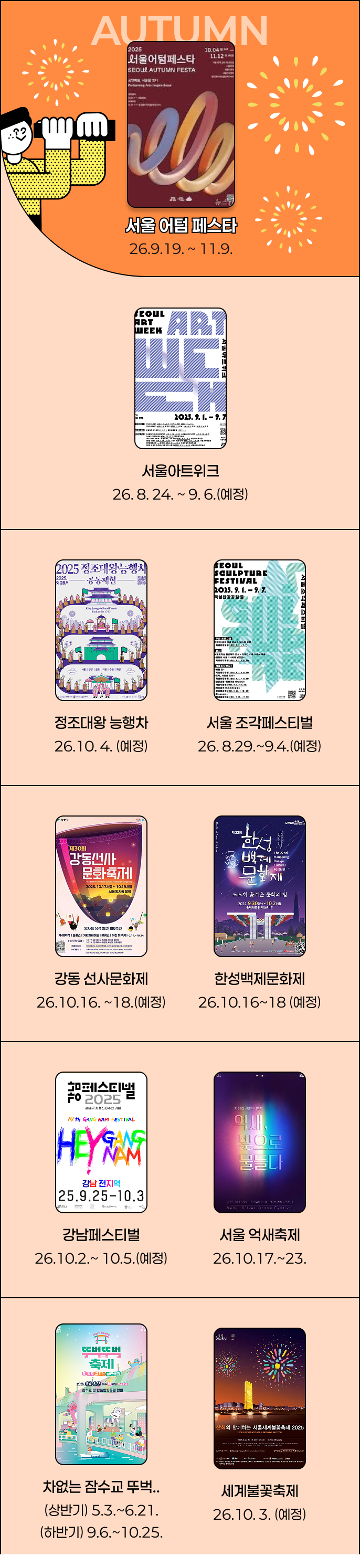 서울어텀페스타 26.9.21~11.29 서울 아트위크 26.8.24~9.6(예정) 정조대왕 능행차 26.10.4(예정) 서울조각페스티벌
					26.9.1(예정) 강동선사문화제 26.10.9~10.11(예정) 한성백제문화제 26.10.16~18(예정) 강남페스티벌 26.10.1~10.4(예정) 서울 억새축제 26.10.17.23 차없는 잠수교 뚜벅.. (상반기)5.3~6.21(하반기)9.6~10.25 세계불꽃축제 26.10.3(예정)