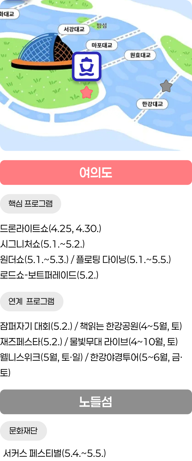 여의도 / 핵심 프로그램 - 드론라이트쇼(4.25, 4.30.) / 시그니처쇼(5.1.~5.2.), 원더쇼(5.1.~5.3.) / 플로팅 다이닝(5.1.~5.5.), 로드쇼-보트퍼레이드(5.2.) / 연계 프로그램 - 잠퍼자기 대회(5.2.) / 책읽는 한강공원(4~5월, 토), 재즈페스타(5.2.) / 물빛무대 라이브(4~10월, 토), 웰니스위크(5월, 토&middot;일) / 한강야경투어(5~6월, 금&middot;토) / 노들섬 / 문화재단 - 서커스 페스티벌(5.4.~5.5.)