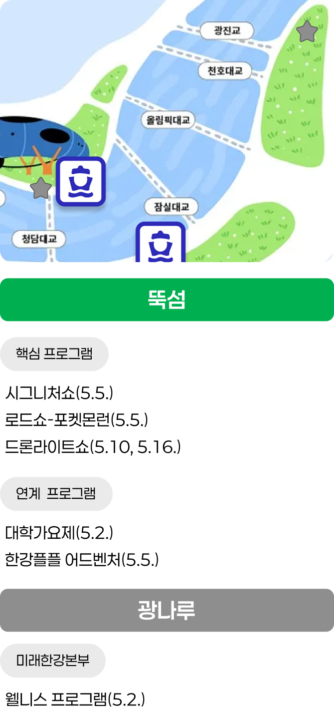 뚝섬 / 핵심 프로그램 - 시그니처쇼(5.5.), 로드쇼-포켓몬런(5.5.), 드론라이트쇼(5.10, 5.16.) / 연계 프로그램 - 대학가요제(5.2.), 한강플플 어드벤처(5.5.) / 광나루 / 미래한강본부 - 웰니스 프로그램(5.2.)