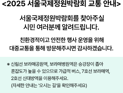 <2025 서울국제정원박람회 교통 안내> 서울국제정원박람회를 찾아주실 시민 여러분께 알려드립니다. 친환경적이고 안전한 행사 운영을 위해 대중교통을 통해 방문해주시면 감사하겠습니다. ※신림선 보라매공원역, 보라매병원역은 승강장이 좁아 혼잡도가 높을 수 있으므로 가급적 버스, 7호선 보라매역, 2호선 신대방역을 이용해주세요. (자세한 안내는 '오시는 길'을 확인해주세요)