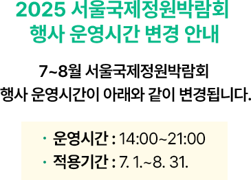 <2025 서울국제정원박람회 행사 운영시간 변경 안내> 7~8월 서울국제정원박람회 행사 운영시간이 아래와 같이 변경됩니다. 운영시간 : 14:00~21:00 적용기간 : 7. 1.~8. 31.