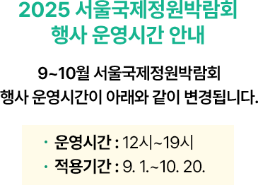<2025 서울국제정원박람회 행사 운영시간 변경 안내> 7~8월 서울국제정원박람회 행사 운영시간이 아래와 같이 변경됩니다. 운영시간 : 14:00~21:00 적용기간 : 7. 1.~8. 31. 오전에 운영하는 기존 프로그램은 시간 변경 없이 정상적으로 운영됩니다.