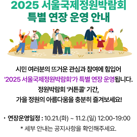 2025 서울국제정원박람회 특별 연장 운영 안내- 시민 여러분의 뜨거운 관심과 참여에 힘입어 '2025 서울국제정원박람회'가 특별 연장 운영됩니다. 정원박람회 '커튼콜' 기간, 가을 정원의 아름다움을 충분히 즐겨보세요! 연장운영일정 : 10.21.(화) ~ 11.2.(일) 12:00-19:00 * 세부 안내는 공지사항을 확인해주세요.